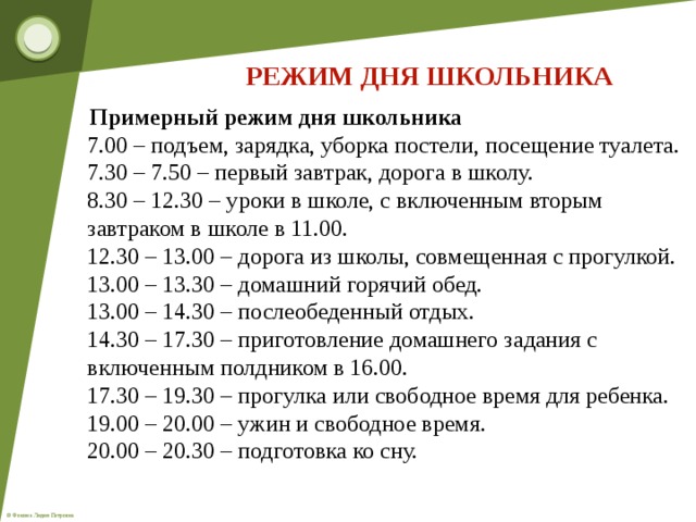 РЕЖИМ ДНЯ ШКОЛЬНИКА  Примерный режим дня школьника  7.00 – подъем, зарядка, уборка постели, посещение туалета.  7.30 – 7.50 – первый завтрак, дорога в школу.  8.30 – 12.30 – уроки в школе, с включенным вторым завтраком в школе в 11.00.  12.30 – 13.00 – дорога из школы, совмещенная с прогулкой.  13.00 – 13.30 – домашний горячий обед.  13.00 – 14.30 – послеобеденный отдых.  14.30 – 17.30 – приготовление домашнего задания с включенным полдником в 16.00.  17.30 – 19.30 – прогулка или свободное время для ребенка.  19.00 – 20.00 – ужин и свободное время.  20.00 – 20.30 – подготовка ко сну.  