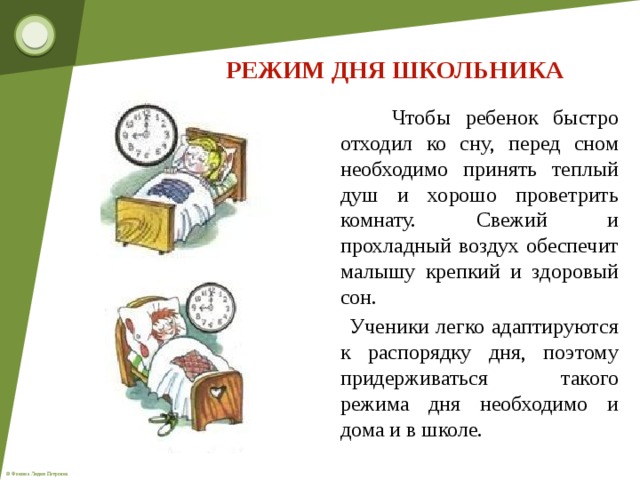 РЕЖИМ ДНЯ ШКОЛЬНИКА  Чтобы ребенок быстро отходил ко сну, перед сном необходимо принять теплый душ и хорошо проветрить комнату. Свежий и прохладный воздух обеспечит малышу крепкий и здоровый сон.  Ученики легко адаптируются к распорядку дня, поэтому придерживаться такого режима дня необходимо и дома и в школе.  