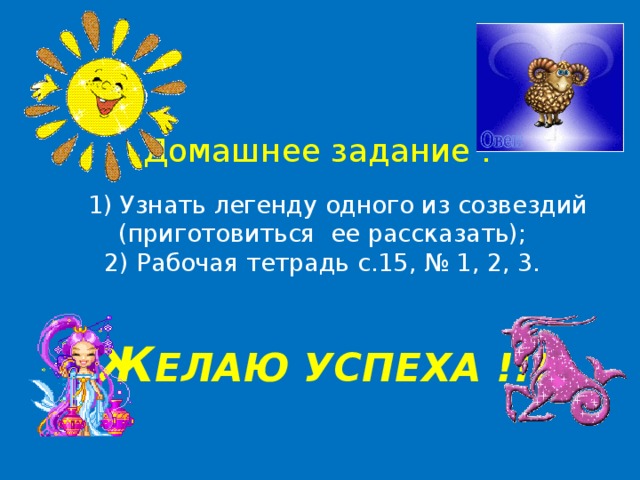 Домашнее задание :    1) Узнать легенду одного из созвездий (приготовиться ее рассказать);  2) Рабочая тетрадь с.15, № 1, 2, 3.    Ж ЕЛАЮ УСПЕХА !!! 