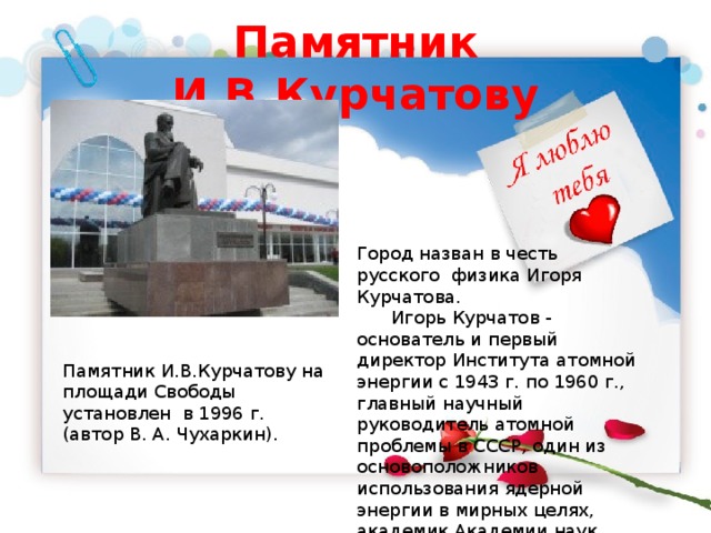 Памятник И.В.Курчатову Город назван в честь русского физика Игоря Курчатова.  Игорь Курчатов - основатель и первый директор Института атомной энергии с 1943 г. по 1960 г., главный научный руководитель атомной проблемы в СССР, один из основоположников использования ядерной энергии в мирных целях, академик Академии наук СССР (1943). Памятник И.В.Курчатову на площади Свободы установлен в 1996 г. (автор В. А. Чухаркин). 