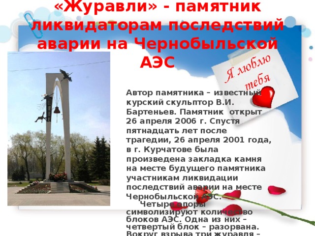 «Журавли» - памятник ликвидаторам последствий аварии на Чернобыльской АЭС Автор памятника – известный курский скульптор В.И. Бартеньев. Памятник открыт 26 апреля 2006 г. Спустя пятнадцать лет после трагедии, 26 апреля 2001 года, в г. Курчатове была произведена закладка камня на месте будущего памятника участникам ликвидации последствий аварии на месте Чернобыльской АЭС.  Четыре опоры символизируют количество блоков АЭС. Одна из них – четвертый блок – разорвана. Вокруг взрыва три журавля – три государства: Украина, Белоруссия и Россия, на долю которых выпали наибольшие испытания. Сверху пилоны венчает колокол, легким звучанием напоминающий о трагедии. 