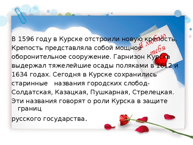 В 1596 году в Курске отстроили новую крепость. Крепость представляла собой мощное оборонительное сооружение. Гарнизон Курска выдержал тяжелейшие осады поляками в 1612 и 1634 годах. Сегодня в Курске сохранились старинные названия городских слобод- Солдатская, Казацкая, Пушкарная, Стрелецкая. Эти названия говорят о роли Курска в защите границ русского государства . 
