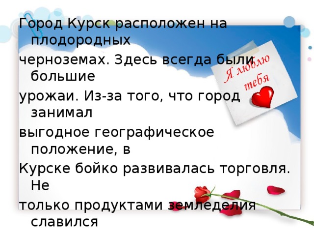 Город Курск расположен на плодородных черноземах. Здесь всегда были большие урожаи. Из-за того, что город занимал выгодное географическое положение, в Курске бойко развивалась торговля. Не только продуктами земледелия славился город, но и мастерством местных ремесленников. В городе действовала большая Курская Коренная ярмарка. 