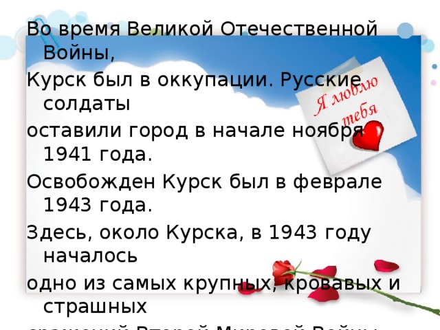 Во время Великой Отечественной Войны, Курск был в оккупации. Русские солдаты оставили город в начале ноября 1941 года. Освобожден Курск был в феврале 1943 года. Здесь, около Курска, в 1943 году началось одно из самых крупных, кровавых и страшных сражений Второй Мировой Войны – битва на Курской дуге. 