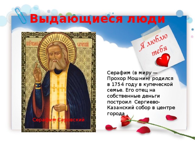 Выдающиеся люди Серафим (в миру — Прохор Мошнин) родился в 1754 году в купеческой семье. Его отец на собственные деньги построил Сергиево-Казанский собор в центре города . Серафим Саровский 