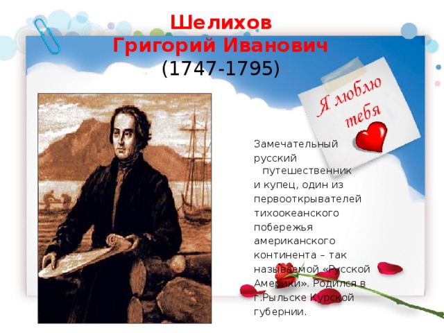 Шелихов  Григорий Иванович  (1747-1795)    Замечательный русский путешественник и купец, один из первооткрывателей тихоокеанского побережья американского континента – так называемой «Русской Америки». Родился в г.Рыльске Курской губернии. 
