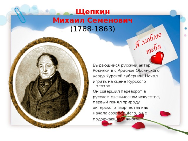 Щепкин  Михаил Семенович  (1788-1863)    Выдающийся русский актер. Родился в с.Красное Обоянского уезда Курской губернии. Начал играть на сцене Курского театра.  Он совершил переворот в русском сценическом искусстве, первый понял природу актерского творчества как начала созидающего, а не подражающего жизни.  
