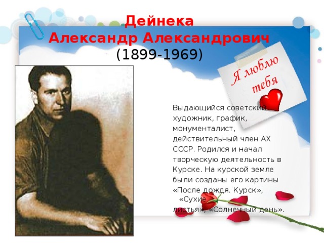 Дейнека  Александр Александрович  (1899-1969)    Выдающийся советский художник, график, монументалист, действительный член АХ СССР. Родился и начал творческую деятельность в Курске. На курской земле были созданы его картины «После дождя. Курск», «Сухие листья», «Солнечный день». 