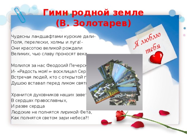 Гимн родной земле  (В. Золотарев) Чудесны ландшафтами курские дали- Поля, перелески, холмы и луга!- Они красотою великой рождали Великих, чью славу проносят века. Молился за нас Феодосий Печерский, И- «Радость моя!»- восклицал Серафим, Встречая людей, кто с открытой по- детски Душою вставал перед ликом святым. Хранится духовников наших заветы В сердцах православных, И разве сердца Людские не полнятся лирикой Фета, Как полнятся светом зари небеса?! 