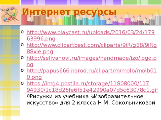 Интернет ресурсы http://www.playcast.ru/uploads/2016/03/24/17963996.png http://www.clipartbest.com/cliparts/9iR/g88/9iRg88xie.png http://selivanovi.ru/images/handmade/izo/logo.png http://papus666.narod.ru/clipart/m/molb/molb010.png https://img4.postila.ru/storage/11808000/11794930/1c18d26fe6f51e42990a07d5c63078c1.gif Рисунки из учебника «Изобразительное искусство» для 2 класса Н.М. Сокольниковой 