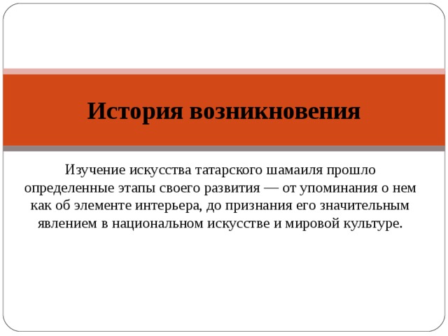 История возникновения Изучение искусства татарского шамаиля прошло определенные этапы своего развития — от упоминания о нем как об элементе интерьера, до признания его значительным явлением в национальном искусстве и мировой культуре. 