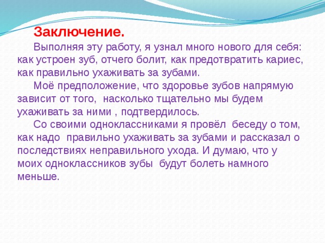 Заключение.  Выполняя эту работу, я узнал много нового для себя: как устроен зуб, отчего болит, как предотвратить кариес, как правильно ухаживать за зубами. Моё предположение, что здоровье зубов напрямую зависит от того, насколько тщательно мы будем ухаживать за ними , подтвердилось. Со своими одноклассниками я провёл беседу о том, как надо правильно ухаживать за зубами и рассказал о последствиях неправильного ухода. И думаю, что у моих одноклассников зубы будут болеть намного меньше. 