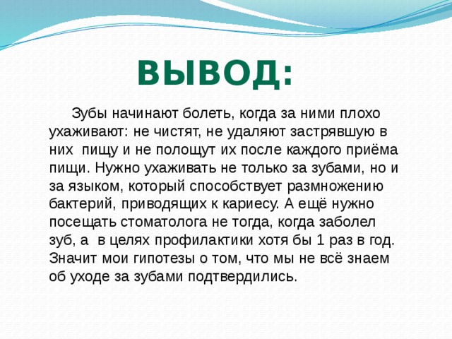 Вывод: Зубы начинают болеть, когда за ними плохо ухаживают: не чистят, не удаляют застрявшую в них пищу и не полощут их после каждого приёма пищи. Нужно ухаживать не только за зубами, но и за языком, который способствует размножению бактерий, приводящих к кариесу. А ещё нужно посещать стоматолога не тогда, когда заболел зуб, а в целях профилактики хотя бы 1 раз в год. Значит мои гипотезы о том, что мы не всё знаем об уходе за зубами подтвердились. 