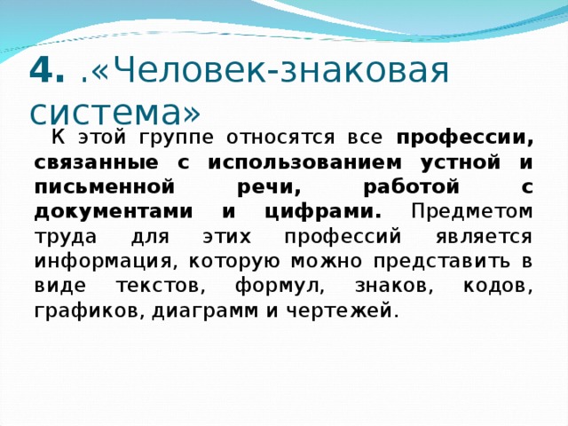 4. .«Человек-знаковая система» К этой группе относятся все профессии, связанные с использованием устной и письменной речи, работой с документами и цифрами. Предметом труда для этих профессий является информация, которую можно представить в виде текстов, формул, знаков, кодов, графиков, диаграмм и чертежей. 