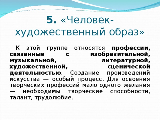 5. «Человек-художественный образ» К этой группе относятся профессии, связанные с изобразительной, музыкальной, литературной, художественной, сценической деятельностью . Создание произведений искусства — особый процесс. Для освоения творческих профессий мало одного желания — необходимы творческие способности, талант, трудолюбие. 