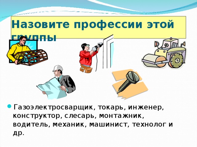 Назовите профессии этой группы  Газоэлектросварщик, токарь, инженер, конструктор, слесарь, монтажник, водитель, механик, машинист, технолог и др. 