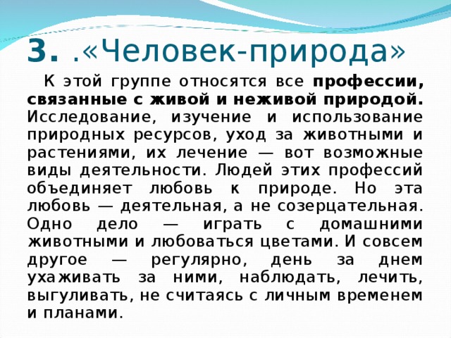 3. .«Человек-природа» К этой группе относятся все профессии, связанные с живой и неживой природой. Исследование, изучение и использование природных ресурсов, уход за животными и растениями, их лечение — вот возможные виды деятельности. Людей этих профессий объединяет любовь к природе. Но эта любовь — деятельная, а не созерцательная. Одно дело — играть с домашними животными и любоваться цветами. И совсем другое — регулярно, день за днем ухаживать за ними, наблюдать, лечить, выгуливать, не считаясь с личным временем и планами. 