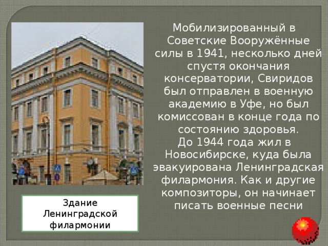 Мобилизированный в Советские Вооружённые силы в 1941, несколько дней спустя окончания консерватории, Свиридов был отправлен в военную академию в Уфе, но был комиссован в конце года по состоянию здоровья. До 1944 года жил в Новосибирске, куда была эвакуирована Ленинградская филармония. Как и другие композиторы, он начинает писать военные песни Здание Ленинградской филармонии 