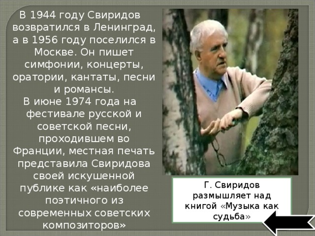 В 1944 году Свиридов возвратился в Ленинград, а в 1956 году поселился в Москве. Он пишет симфонии, концерты, оратории, кантаты, песни и романсы. В июне 1974 года на фестивале русской и советской песни, проходившем во Франции, местная печать представила Свиридова своей искушенной публике как «наиболее поэтичного из современных советских композиторов» Г. Свиридов размышляет над книгой «Музыка как судьба» 