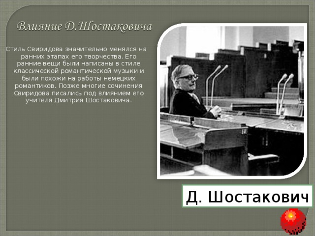 Стиль Свиридова значительно менялся на ранних этапах его творчества. Его ранние вещи были написаны в стиле классической романтической музыки и были похожи на работы немецких романтиков. Позже многие сочинения Свиридова писались под влиянием его учителя Дмитрия Шостаковича. Д. Шостакович 