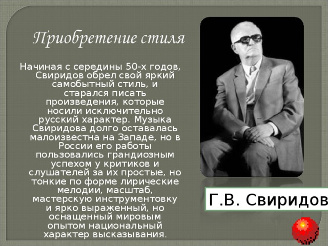 Начиная с середины 50-х годов, Свиридов обрел свой яркий самобытный стиль, и старался писать произведения, которые носили исключительно русский характер. Музыка Свиридова долго оставалась малоизвестна на Западе, но в России его работы пользовались грандиозным успехом у критиков и слушателей за их простые, но тонкие по форме лирические мелодии, масштаб, мастерскую инструментовку и ярко выраженный, но оснащенный мировым опытом национальный характер высказывания . Г.В. Свиридов 