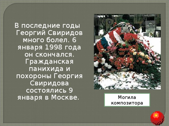 В последние годы Георгий Свиридов много болел. 6 января 1998 года он скончался. Гражданская панихида и похороны Георгия Свиридова состоялись 9 января в Москве. Могила композитора 