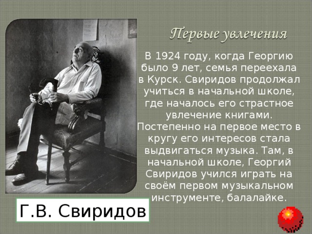 В 1924 году, когда Георгию было 9 лет, семья переехала в Курск. Свиридов продолжал учиться в начальной школе, где началось его страстное увлечение книгами. Постепенно на первое место в кругу его интересов стала выдвигаться музыка. Там, в начальной школе, Георгий Свиридов учился играть на своём первом музыкальном инструменте, балалайке. Г.В. Свиридов 