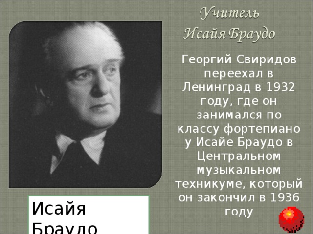 Георгий Свиридов переехал в Ленинград в 1932 году, где он занимался по классу фортепиано у Исайе Браудо в Центральном музыкальном техникуме, который он закончил в 1936 году Исайя Браудо 