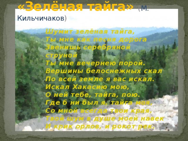 «Зелёная тайга» ( М. Кильчичаков )   Шумит зелёная тайга,  Ты мне как песня дорога  Звенишь серебряной струной  Ты мне вечернею порой.  Вершины белоснежных скал  По всей земле я вас искал.  Искал Хакасию мою,  О ней тебе, тайга, пою.  Где б ни был я, тайга моя,  Со мной всегда твои края,  Твой шум в душе моей навек  И крик орлов, и рокот рек. 