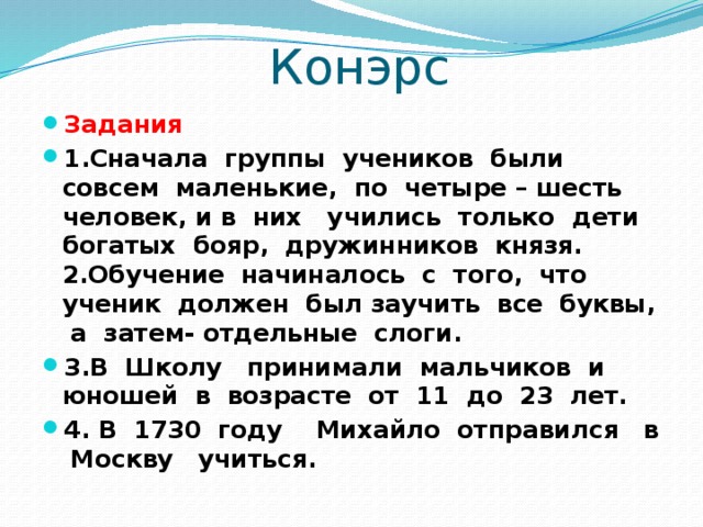  Конэрс Задания 1.Сначала группы учеников были совсем маленькие, по четыре – шесть человек, и в них учились только дети богатых бояр, дружинников князя.  2.Обучение начиналось с того, что ученик должен был заучить все буквы, а затем- отдельные слоги. 3.В Школу принимали мальчиков и юношей в возрасте от 11 до 23 лет. 4. В 1730 году Михайло отправился в Москву учиться. 
