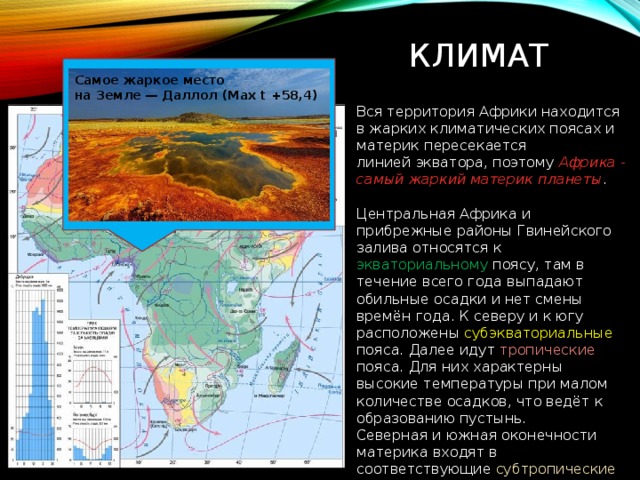 Климат Самое жаркое место на Земле — Даллол (Max t +58,4) Вся территория Африки находится в жарких климатических поясах и материк пересекается линией экватора, поэтому Африка - самый жаркий материк планеты . Центральная Африка и прибрежные районы Гвинейского залива относятся к экваториальному поясу, там в течение всего года выпадают обильные осадки и нет смены времён года. К северу и к югу расположены субэкваториальные пояса. Далее идут тропические пояса. Для них характерны высокие температуры при малом количестве осадков, что ведёт к образованию пустынь. Северная и южная оконечности материка входят в соответствующие субтропические пояса. 