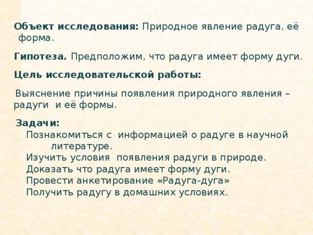 Объект исследования: Природное явление радуга, её форма.  Гипотеза. Предположим, что радуга имеет форму дуги.  Цель исследовательской работы:  Выяснение причины появления природного явления – радуги и её формы.  Задачи: Познакомиться с информацией о радуге в научной   литературе. Изучить условия появления радуги в природе. Доказать что радуга имеет форму дуги. Провести анкетирование «Радуга-дуга» Получить радугу в домашних условиях.
