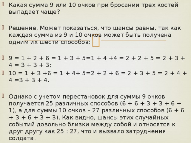 Какая сумма 9 или 10 очков при бросании трех костей выпадает чаще? Решение. Может показаться, что шансы равны, так как каждая сумма из 9 и 10 очков может быть получена одним их шести способов: 9 = 1 + 2 + 6 = 1 + 3 + 5=1 + 4 +4 = 2 + 2 + 5 = 2 + 3 + 4 = 3 + 3 + 3; 10 = 1 + 3 +6 = 1 + 4+ 5=2 + 2 + 6 = 2 + 3 + 5 = 2 + 4 + 4 =3 + 3 + 4. Однако с учетом перестановок для суммы 9 очков получается 25 различных способов (6 + 6 + 3 + 3 + 6 + 1), а для суммы 10 очков – 27 различных способов (6 + 6 + 3 + 6 + 3 + 3). Как видно, шансы этих случайных событий довольно близки между собой и относятся к друг другу как 25 : 27, что и вызвало затруднения солдата. 