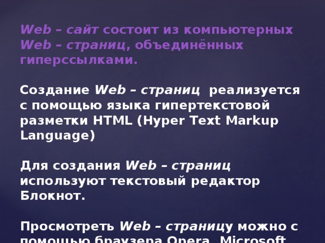 Web – сайт состоит из компьютерных Web – страниц , объединённых гиперссылками.  Создание Web – страниц реализуется с помощью языка гипертекстовой разметки HTML (Hyper Text Markup Language)  Для создания Web – страниц используют текстовый редактор Блокнот.  Просмотреть Web – страниц у можно с помощью браузера Opera, Microsoft Internet Explorer.  