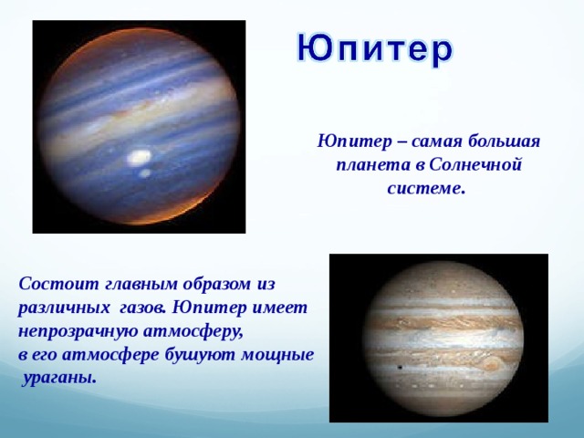 Юпитер – самая большая планета в Солнечной системе. Состоит главным образом из различных газов. Юпитер имеет непрозрачную атмосферу, в его атмосфере бушуют мощные  ураганы. 