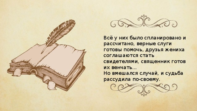 Всё у них было спланировано и рассчитано, верные слуги готовы помочь, друзья жениха соглашаются стать свидетелями, священник готов их венчать... Но вмешался случай, и судьба рассудила по-своему. 