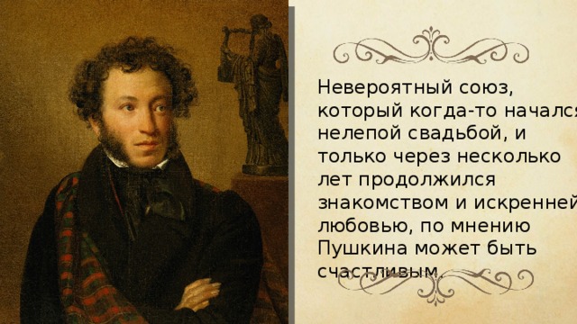 Невероятный союз, который когда-то начался нелепой свадьбой, и только через несколько лет продолжился знакомством и искренней любовью, по мнению Пушкина может быть счастливым. 