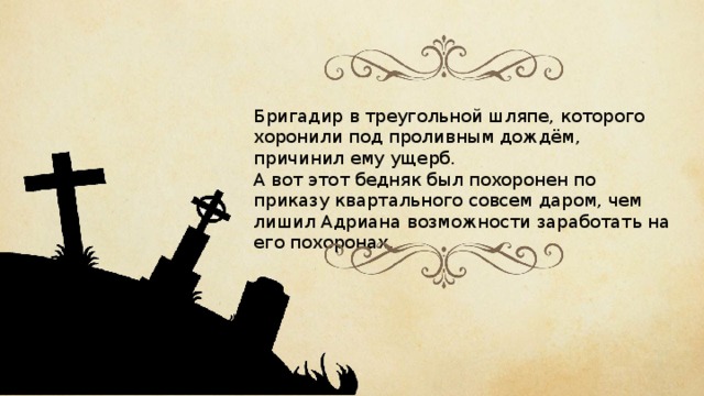 Бригадир в треугольной шляпе, которого хоронили под проливным дождём, причинил ему ущерб. А вот этот бедняк был похоронен по приказу квартального совсем даром, чем лишил Адриана возможности заработать на его похоронах. 