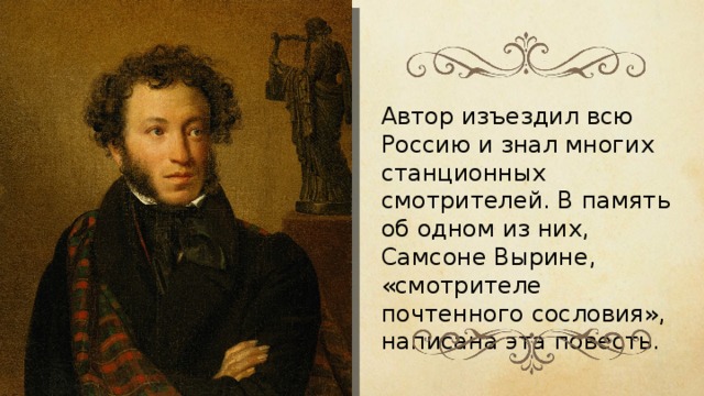 Автор изъездил всю Россию и знал многих станционных смотрителей. В память об одном из них, Самсоне Вырине, «смотрителе почтенного сословия», написана эта повесть. 