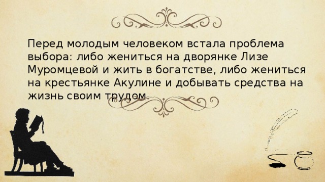 Перед молодым человеком встала проблема выбора: либо жениться на дворянке Лизе Муромцевой и жить в богатстве, либо жениться на крестьянке Акулине и добывать средства на жизнь своим трудом. 