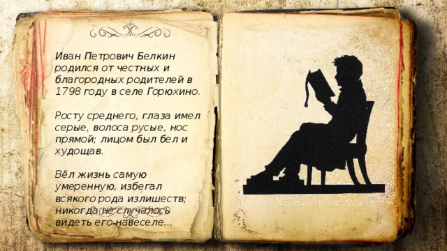 Иван Петрович Белкин родился от честных и благородных родителей в 1798 году в селе Горюхино.  Росту среднего, глаза имел серые, волоса русые, нос прямой; лицом был бел и худощав.  Вёл жизнь самую умеренную, избегал всякого рода излишеств; никогда не случалось видеть его навеселе... 