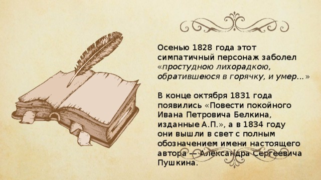 Осенью 1828 года этот симпатичный персонаж заболел « простудною лихорадкою, обратившеюся в горячку, и умер... » В конце октября 1831 года появились «Повести покойного Ивана Петровича Белкина, изданные А.П.», а в 1834 году они вышли в свет с полным обозначением имени настоящего автора — Александра Сергеевича Пушкина. 