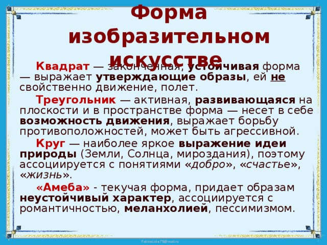 Форма изобразительном искусстве  Квадрат  — законченная, устойчивая форма — выражает утверждающие образы , ей не свойственно движение, полет.  Треугольник  — активная, развивающаяся на плоскости и в пространстве форма — несет в себе возможность движения , выражает борьбу противоположностей, может быть агрессивной.  Круг  — наиболее яркое выражение идеи природы (Земли, Солнца, мироздания), поэтому ассоциируется с понятиями « добро », « счасть е», « жизнь ».  «Амеба» - текучая форма, придает образам неустойчивый характер , ассоциируется с романтичностью, меланхолией , пессимизмом. 