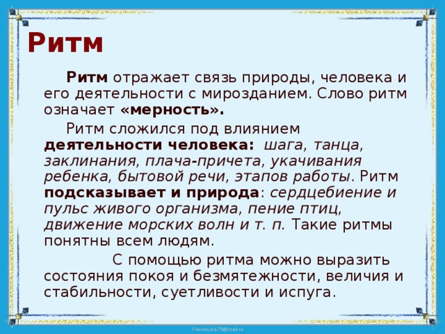 Ритм   Ритм отражает связь природы, человека и его деятельности с мирозданием. Слово ритм означает «мерность».   Ритм сложился под влиянием деятельности человека:  шага, танца, заклинания, плача-причета, укачивания ребенка, бытовой речи, этапов работы . Ритм подсказывает и природа : сердцебиение и пульс живого организма, пение птиц, движение морских волн и т. п. Такие ритмы понятны всем людям.  С помощью ритма можно выразить состояния покоя и безмятежности, величия и стабильности, суетливости и испуга. 