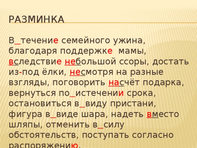 разминка В  течени е семейного ужина, благодаря поддержк е мамы, в с ледстви е  не б ольшой ссоры, достать из - под ёлки, не с мотря на разные взгляды, поговорить на с чёт подарка, вернуться по  истечени и срока, остановиться в  виду пристани, фигура в  виде шара, надеть в м есто шляпы, отменить в  силу обстоятельств, поступать согласно распоряжени ю .