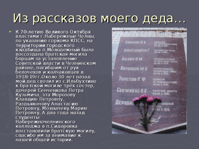 Из рассказов моего деда… К 70-летию Великого Октября властями г.Набережные Челны, по указанию горкома КПСС, на территории городского кладбища п.Молодежный была воссоздана братская могила борцам за установление Советской власти в Челнинском районе, погибшим от рук белочехов и колчаковцев в 1918-19гг.Около 30 лет назад мой дед свозил из с.Ильбухтино к братской могиле трёх сестер, дочерей Сенченкова Петра Кузьмича, эта Морозову Клавдию Петровну, Раздьяконову Анастасию Петровну, Мохначеву Марию Петровну. А два года назад студенты Набережночелнинского колледжа в п.Сидоровка восстановили братскую могилу, спасибо им за внимание к нашей общей истории. 