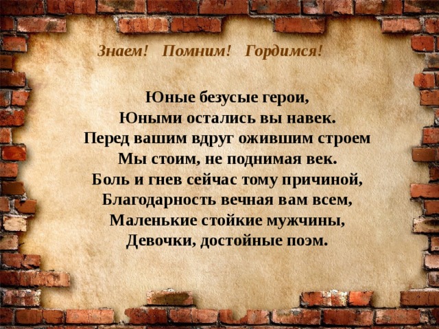 Знаем! Помним! Гордимся!  Юные безусые герои, Юными остались вы навек. Перед вашим вдруг ожившим строем Мы стоим, не поднимая век. Боль и гнев сейчас тому причиной, Благодарность вечная вам всем, Маленькие стойкие мужчины, Девочки, достойные поэм.