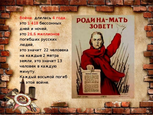 Война длилась 4 года, это 1 418 бессонных дней и ночей, это 26,6 миллионов погибших русских людей, это значит 22 человека на каждые 2 метра земли, это значит 13 человек в каждую минуту. Каждый восьмой погиб на этой войне.