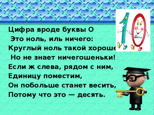 Цифра вроде буквы О  Это ноль, иль ничего: Круглый ноль такой хорошенький,  Но не знает ничегошеньки! Если ж слева, рядом с ним, Единицу поместим, Он побольше станет весить, Потому что это — десять. 