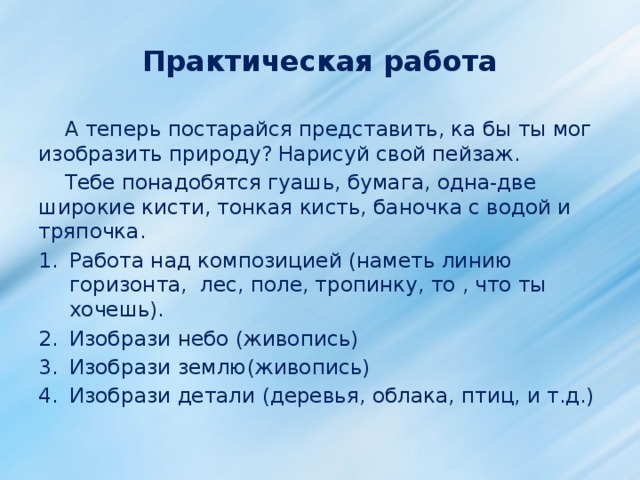 Практическая работа  А теперь постарайся представить, ка бы ты мог изобразить природу? Нарисуй свой пейзаж.  Тебе понадобятся гуашь, бумага, одна-две широкие кисти, тонкая кисть, баночка с водой и тряпочка. Работа над композицией (наметь линию горизонта, лес, поле, тропинку, то , что ты хочешь). Изобрази небо (живопись) Изобрази землю(живопись) Изобрази детали (деревья, облака, птиц, и т.д.) 